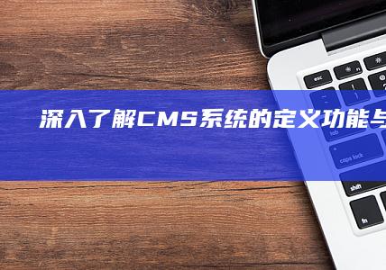 深入了解：CMS系统的定义、功能与应用详情